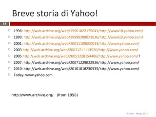 Breve storia di Yahoo!
 1996: http://web.archive.org/web/19961022175643/http://www10.yahoo.com/
 1999: http://web.archive.org/web/19990208021636/http://www12.yahoo.com/
 2001: http://web.archive.org/web/20011108000033/http://www.yahoo.com/
 2003 http://web.archive.org/web/20031211113526/http://www.yahoo.com/
 2005 http://web.archive.org/web/20051220154406/http://www.yahoo.com/?
 2007: http://web.archive.org/web/20071229022936/http://www.yahoo.com/
 2010: http://web.archive.org/web/20101016230535/http://www.yahoo.com/
 Today: www.yahoo.com
R.Polillo - Marzo 2015
18
http://www.archive.org/ (from 1996)
 