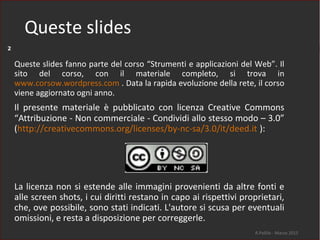 Queste slides
R.Polillo - Marzo 2015
2
Queste slides fanno parte del corso “Strumenti e applicazioni del Web”. Il
sito del corso, con il materiale completo, si trova in
www.corsow.wordpress.com . Data la rapida evoluzione della rete, il corso
viene aggiornato ogni anno.
Il presente materiale è pubblicato con licenza Creative Commons
“Attribuzione - Non commerciale - Condividi allo stesso modo – 3.0”
(http://creativecommons.org/licenses/by-nc-sa/3.0/it/deed.it ):
La licenza non si estende alle immagini provenienti da altre fonti e
alle screen shots, i cui diritti restano in capo ai rispettivi proprietari,
che, ove possibile, sono stati indicati. L'autore si scusa per eventuali
omissioni, e resta a disposizione per correggerle.
 