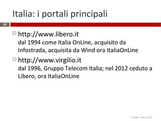 Italia: i portali principali
 http://www.libero.it
dal 1994 come Italia OnLine, acquisito da
Infostrada, acquisita da Wind ora ItaliaOnLine
 http://www.virgilio.it
dal 1996, Gruppo Telecom Italia; nel 2012 ceduto a
Libero, ora ItaliaOnLine
R.Polillo - Marzo 2015
20
 
