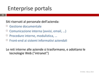 Enterprise portals
21
Siti riservati al personale dell'azienda:
 Gestione documentale
 Comunicazione interna (avvisi, email, …)
 Procedure interne, modulistica, …
 Front-end ai sistemi informativi aziendali
Le reti interne alle aziende si trasformano, e adottano le
tecnologie Web ("intranet")
R.Polillo - Marzo 2015
 