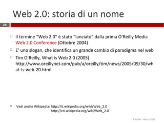Web 2.0: storia di un nome
26
 Il termine “Web 2.0” è stato “lanciato” dalla prima O’Reilly Media
Web 2.0 Conference (Ottobre 2004)
 E’ uno slogan, che identifica un grande cambio di paradigma nel web
 Tim O’Reilly, What is Web 2.0 (2005)
http://www.oreillynet.com/pub/a/oreilly/tim/news/2005/09/30/wh
at-is-web-20.html
 Vedi anche Wikipedia: http://it.wikipedia.org/wiki/Web_2.0
http://en.wikipedia.org/wiki/Web_2.0
R.Polillo - Marzo 2015
 