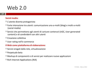 Web 2.0
27
Social media:
 L'utente diventa protagonista
 Forte interazione tra utenti: comunicazione uno-a-molti (blog) e molti-a-molti
(social media)
 Servizi che permettono agli utenti di caricare contenuti (UGC, User generated
content) e di condividerli con altri utenti
 Creazione collettiva
 User rating nell'e-commerce
Il Web come piattaforma di elaborazione:
 Servizi erogati dalla rete, virtualizzazione
 Perpetuale beta
 Mashup di componenti e di servizi per realizzare nuove applicazioni
 Rich Internet Applications (RIA)
R.Polillo - Marzo 2015
 