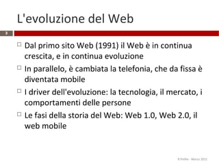 L'evoluzione del Web
 Dal primo sito Web (1991) il Web è in continua
crescita, e in continua evoluzione
 In parallelo, è cambiata la telefonia, che da fissa è
diventata mobile
 I driver dell'evoluzione: la tecnologia, il mercato, i
comportamenti delle persone
 Le fasi della storia del Web: Web 1.0, Web 2.0, il
web mobile
R.Polillo - Marzo 2015
3
 