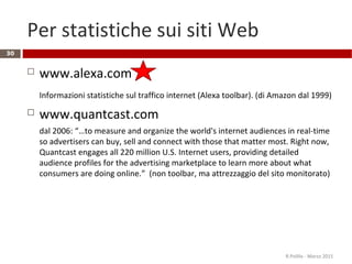 Per statistiche sui siti Web
 www.alexa.com
Informazioni statistiche sul traffico internet (Alexa toolbar). (di Amazon dal 1999)
 www.quantcast.com
dal 2006: “…to measure and organize the world's internet audiences in real-time
so advertisers can buy, sell and connect with those that matter most. Right now,
Quantcast engages all 220 million U.S. Internet users, providing detailed
audience profiles for the advertising marketplace to learn more about what
consumers are doing online.” (non toolbar, ma attrezzaggio del sito monitorato)
R.Polillo - Marzo 2015
30
 