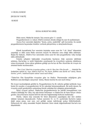 11 DUHA SURESİ
[KUŞLUK VAKTİ]
SURESİ
DUHA SURESİ’NE GİRİŞ
Duha suresi, Mekke'de inmiştir. İniş sırasına göre 11. suredir.
Peygamberimizin ve vahyin Allah'ın teminatı altında olduğu bu sure ile açıklanmıştır.
Ayrıca Fecr suresinde değinilen “ikram, yetim, nankörlük” gibi kavramlar, bu surede
peygamberimizin hayatından örnekler verilerek pekiştirilmiş ve detaylandırılmıştır.
Klasik kaynaklarda Fecr suresinin inişinden sonra uzun bir “‫فترة‬ fetret” döneminin
yaşandığı ve daha sonra Duha suresinin inişiyle bu dönemin sona erdiği iddia edilmiştir.
Başka bir ifadeyle, Allah'ın Fecr suresinden sonra uzun bir süre peygamberine vahyi kestiği
iddia edilmektedir.
Fetretin sebepleri hakkındaki rivayetlerden bazılarını Alak suresinin tahlilinde
anlatmış, Kur'an'dan ve tarihî bilgilerden yararlanarak bu rivayetlerin uydurma olduklarını
ortaya koymuştuk. Konu tekrar gündeme geldiği için bu kez de İbn-i Kesir'den iki rivayet ele
alınarak bunlar incelenecektir:
“İbn-i Cerir Taberi'nin rivayetine gelince, o der ki: Bize ibn-i Ebu Şevarib ….. Abdullah İbn
Şeddad'dan nakletti ki; Ayşe Allah'ın Elçisi’ne; 'Ne oluyor, Rabbim sana darıldı mı?' demiş. Bunun
üzerine '‫ضىحى‬ّ‫ح‬ ‫وال‬ Andolsun kuşluk vaktine' suresi nazil olmuş.”
“Taberi'nin Ebu Kurayb'den rivayetine göre ise Hadice ‘Durumundan anladığıma göre
Rabbinin sana darıldığını sanıyorum’ demiş. Bunun üzerine bu sure nazil olmuş.”
İlk rivayet incelendiğinde görülür ki, Peygamberimize bu ilk vahiyler geldiği tarihlerde Ayşe
henüz bir çocuktu ve peygamberimiz ile bir yakınlığı bulunmamaktaydı. Bu tarihi durum, bu
rivayetin çeşitli gerekçelerle uydurulmuş birçok yalandan biri olduğunu göstermektedir.
İkinci rivayete gelince: Hadice'nin peygamberimizle bu şekilde konuşabilmesi için
Allah'ın bildirdiği bir vahiy iniş takviminin bulunması ve Hadice'nin de bunu biliyor olması
gerekir. Oysa Kur'an'ın inişinin belli bir takvime bağlanmadığı herkesin malûmudur.
Özetle, vahyin inişi sırasında bir fetret döneminin yaşandığına dair ileri sürülen
iddialar tamamen dayanaksızdır. Furkan suresinin 32. ve 33. ayetlerinde Kur'an'ın toptan
değil, parça parça, azar azar, yeri geldiği zaman indirileceği açıkça bildirilmektedir.
Dolayısıyla iki vahiy arasındaki boşluk dönemini fetret olarak değerlendirmek Kur'an'a ters
düşmektedir.
1
 