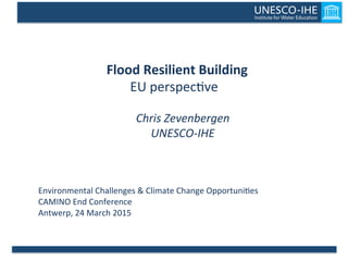  Flood	
  Resilient	
  Building	
  	
  
EU	
  perspec)ve	
  
	
  
Chris	
  Zevenbergen	
  
UNESCO-­‐IHE	
  
Environmental	
  Challenges	
  &	
  Climate	
  Change	
  Opportuni)es	
  
CAMINO	
  End	
  Conference	
  
Antwerp,	
  24	
  March	
  2015	
  
 
