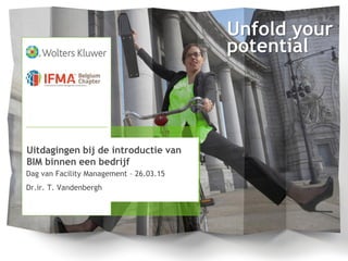 Unfold your
potential
Dag van Facility Management – 26.03.15
Dr.ir. T. Vandenbergh
Uitdagingen bij de introductie van
BIM binnen een bedrijf
 