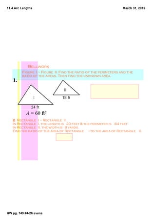 11.4 Arc Lengths
HW pg. 749 #4­26 evens
March 31, 2015
Bellwork
Figure  I ~ Figure  II. Find the ratio of the perimeters and the 
ratio of the areas. Then find the unknown area.
Ratio of perimeters:  4:3; 
ratio of areas:  16:9; 
Unknown Area :33.75 ft2
2. Rectangle  I ~ Rectangle  II. 
In Rectangle  I, the length is  20 feet & the perimeter is  64 feet. 
In Rectangle  II, the width is  8 yards. 
Find the ratio of the area of Rectangle  I to the area of Rectangle  II.
144 : 576
    1 : 4
 