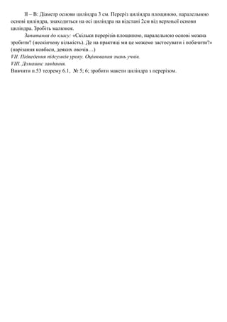 ІІ – В: Діаметр основи циліндра 3 см. Переріз циліндра площиною, паралельною
основі циліндра, знаходиться на осі циліндра на відстані 2см від верхньої основи
циліндра. Зробіть малюнок.
Запитання до класу: «Скільки перерізів площиною, паралельною основі можна
зробити? (нескінчену кількість). Де на практиці ми це можемо застосувати і побачити?»
(нарізання ковбаси, деяких овочів…)
VІІ. Підведення підсумків уроку. Оцінювання знань учнів.
VІІІ. Домашнє завдання.
Вивчити п.53 теорему 6.1, № 5; 6; зробити макети циліндра з перерізом.
 