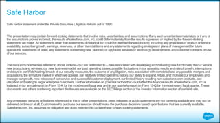 Safe Harbor
Safe harbor statement under the Private Securities Litigation Reform Act of 1995:
This presentation may contain forward-looking statements that involve risks, uncertainties, and assumptions. If any such uncertainties materialize or if any of
the assumptions proves incorrect, the results of salesforce.com, inc. could differ materially from the results expressed or implied by the forward-looking
statements we make. All statements other than statements of historical fact could be deemed forward-looking, including any projections of product or service
availability, subscriber growth, earnings, revenues, or other financial items and any statements regarding strategies or plans of management for future
operations, statements of belief, any statements concerning new, planned, or upgraded services or technology developments and customer contracts or use
of our services.
The risks and uncertainties referred to above include – but are not limited to – risks associated with developing and delivering new functionality for our service,
new products and services, our new business model, our past operating losses, possible fluctuations in our operating results and rate of growth, interruptions
or delays in our Web hosting, breach of our security measures, the outcome of any litigation, risks associated with completedand any possible mergers and
acquisitions, the immature market in which we operate, our relatively limited operating history, our ability to expand, retain, and motivate our employees and
manage our growth, new releases of our service and successful customer deployment, our limited history reselling non-salesforce.com products, and
utilization and selling to larger enterprise customers. Further information on potential factors that could affect the financial results of salesforce.com, inc. is
included in our annual report on Form 10-K for the most recent fiscal year and in our quarterly report on Form 10-Q for the most recent fiscal quarter. These
documents and others containing important disclosures are available on the SEC Filings section of the Investor Information section of our Web site.
Any unreleased services or features referenced in this or other presentations, press releases or public statements are not currently available and may not be
delivered on time or at all. Customers who purchase our services should make the purchase decisions based upon features that are currently available.
Salesforce.com, inc. assumes no obligation and does not intend to update these forward-looking statements.
 