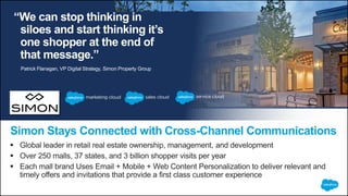 “We can stop thinking in
siloes and start thinking it’s
one shopper at the end of
that message.”
 Global leader in retail real estate ownership, management, and development
 Over 250 malls, 37 states, and 3 billion shopper visits per year
 Each mall brand Uses Email + Mobile + Web Content Personalization to deliver relevant and
timely offers and invitations that provide a first class customer experience
Simon Stays Connected with Cross-Channel Communications
Patrick Flanagan, VP Digital Strategy, Simon Property Group
 