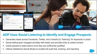 ADP Uses Social Listening to Identify and Engage Prospects
 Generates leads across Facebook, Twitter, and LinkedIn by “listening” for keywords in posts
 Social selling team engages privately with leads and provides links to useful content
 Leads passed to sales teams once they are sufficiently qualified
 Utilizes Salesforce Social Studio to enable full audit trail, tracking, and reporting
 