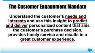 Understand the customer’s needs and
interests and use this insight to predict
and deliver personalized content that aids
the customer’s purchase decision,
provides timely service and results in a
great customer experience.
The Customer Engagement Mandate
 