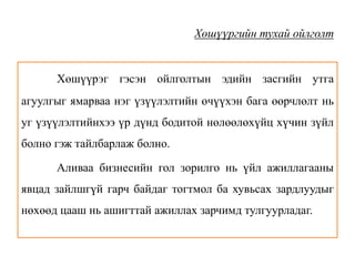 Хөшүүргийн тухай ойлголт
Хөшүүрэг гэсэн ойлголтын эдийн засгийн утга
агуулгыг ямарваа нэг үзүүлэлтийн өчүүхэн бага өөрчлөлт нь
уг үзүүлэлтийнхээ үр дүнд бодитой нөлөөлөхүйц хүчин зүйл
болно гэж тайлбарлаж болно.
Аливаа бизнесийн гол зорилго нь үйл ажиллагааны
явцад зайлшгүй гарч байдаг тогтмол ба хувьсах зардлуудыг
нөхөөд цааш нь ашигттай ажиллах зарчимд тулгуурладаг.
 