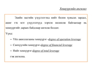 Хөшүүргийн ангилал
Эдийн засгийн үзүүлэлтэнд нийт болон хувьсах зардал,
ашиг гэх мэт үзүүлэлтүүд хэрхэн нөлөөлж байгаагаар нь
хөшүүргийг дараах байдлаар ангилж болдог.
Үүнд:
– Үйл ажиллагааны хөшүүрэг -degree of operation leverage
– Санхүүгийн хөшүүрэг-degree of financial leverage
– Нийт хөшүүрэг-degree of total leverage
гэж ангилна.
 