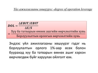 Үйл ажиллагааны хөшүүрэг -degree of operation leverage
𝑫𝑶𝑳 =
∆𝑬𝑩𝑰𝑻/𝑬𝑩𝑰𝑻
∆𝑺/𝑺
=
Хүү ба татварын өмнөх ашгийн өөрчлөлтийн хувь
Борлуулалтын орлогын өөрчлөлтийн хувь
Эндээс үйл ажиллагааны хөшүүрэг гэдэг нь
борлуулалтын орлого 1%-аар өсөх болон
буурахад хүү ба татварын өмнөх ашиг хэрхэн
өөрчлөгдөж буйг харуулах ойлголт юм.
 