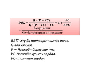 𝑫𝑶𝑳 =
𝑸 ∙ (𝑷 − 𝑽𝑪)
𝑸 ∙ (𝑷 − 𝑽𝑪) − 𝑭𝑪
= 𝟏 +
𝑭𝑪
𝑬𝑩𝑰𝑻
=
Ахиуц ашиг
Хүү ба татварын өмнөх ашиг
𝐸𝐵𝐼𝑇-Хүү ба татварын өмнөх ашиг,
𝑄-Тоо хэмжээ
𝑃 − Нэгжийн борлуулах үнэ,
𝑉𝐶-Нэгжийн хувьсах зардал,
𝐹𝐶- тогтмол зардал,
 