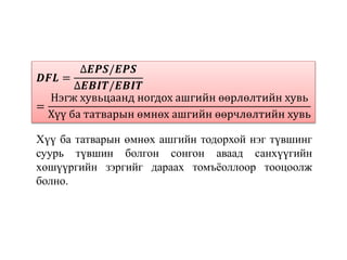 𝑫𝑭𝑳 =
∆𝑬𝑷𝑺/𝑬𝑷𝑺
∆𝑬𝑩𝑰𝑻/𝑬𝑩𝑰𝑻
=
Нэгж хувьцаанд ногдох ашгийн өөрлөлтийн хувь
Хүү ба татварын өмнөх ашгийн өөрчлөлтийн хувь
Хүү ба татварын өмнөх ашгийн тодорхой нэг түвшинг
суурь түвшин болгон сонгон аваад санхүүгийн
хөшүүргийн зэргийг дараах томъёоллоор тооцоолж
болно.
 