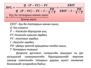 𝑫𝑭𝑳 =
𝑸 ∙ 𝑷 − 𝑽𝑪 − 𝑭𝑪
𝑸 ∙ 𝑷 − 𝑽𝑪 − 𝑭𝑪 − 𝑰 −
𝑷𝑫
𝟏 − 𝑻
=
𝑬𝑩𝑰𝑻
𝑬𝑩𝑰𝑻 − 𝑰 −
𝑷𝑫
𝟏 − 𝑻
=
Хүү ба татварын өмнөх ашиг
Цэвэр ашиг
𝐸𝐵𝐼𝑇- Хүү ба татварын өмнөх ашиг,
𝑄-Тоо хэмжээ
𝑃 − Нэгжийн борлуулах үнэ,
𝑉𝐶-Нэгжийн хувьсах зардал,
𝐹𝐶- тогтмол зардал,
𝐼 –Хүүгийн зардал,
𝑃𝐷 –Давуу эрхтэй хувьцааны ногдол ашиг,
𝑇-Татварын түвшин
Дээрхээс дүгнэвэл, санхүүгийн хөшүүрэг нь урт
хугацаатай санхүүжилтийн бүрэлдэхүүнийг өөрчлөх
замаар компанийн татварын дараах ашигт нөлөөлөх
боломжийг илэрхийлж байна.
 