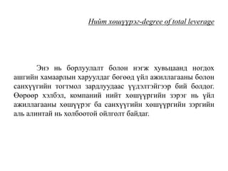 Нийт хөшүүрэг-degree of total leverage
Энэ нь борлуулалт болон нэгж хувьцаанд ногдох
ашгийн хамаарлын харуулдаг бөгөөд үйл ажиллагааны болон
санхүүгийн тогтмол зардлуудаас үүдэлтэйгээр бий болдог.
Өөрөөр хэлбэл, компаний нийт хөшүүргийн зэрэг нь үйл
ажиллагааны хөшүүрэг ба санхүүгийн хөшүүргийн зэргийн
аль алинтай нь холбоотой ойлголт байдаг.
 