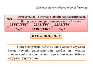 Нийт хөшүүрэг-degree of total leverage
𝑫𝑻𝑳 =
Нэгж хувьцаанд ногдох ашгийн өөрлөлтийн хувь
Борлуулалтын орлогын өөрчлөлтийн хувь
=
∆𝑬𝑩𝑰𝑻/𝑬𝑩𝑰𝑻
∆𝑺/𝑺
∙
∆𝑬𝑷𝑺/𝑬𝑷𝑺
∆𝑬𝑩𝑰𝑻/𝑬𝑩𝑰𝑻
=
∆𝑬𝑷𝑺/𝑬𝑷𝑺
∆𝑺/𝑺
𝑫𝑻𝑳 = 𝑫𝑶𝑳 ∙ 𝑫𝑭𝑳
Нийт хөшүүргийн зэрэг нь шинэ хөрөнгө оруулалт
болон түүний санхүүжилтийн хэлбэр нь хувьцаа
эзэмшигчдийн ногдол ашигт хэрхэн нөлөөлж байгааг
харуулсан үзүүлэлт юм.
 
