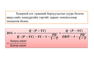 Тодорхой нэг түвшний борлуулалтыг суурь болгон
аваад нийт хөшүүргийн зэргийг дараах томъёоллоор
тооцоолж болно.
𝑫𝑭𝑳 =
𝑸 ∙ 𝑷 − 𝑽𝑪
𝑸 ∙ 𝑷 − 𝑽𝑪 − 𝑭𝑪 − 𝑰 −
𝑷𝑫
𝟏 − 𝑻
=
𝑸 ∙ 𝑷 − 𝑽𝑪
𝑬𝑩𝑰𝑻 − 𝑰 −
𝑷𝑫
𝟏 − 𝑻
=
Ахиуц ашиг
Цэвэр ашиг
 