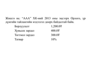 Жишээ нь: “ААА” ХК-ний 2013 оны эцсээрх Орлого, үр
дүнгийн тайлангийн мэдээлэл доорх байдалтай байв.
Борлуулалт 1,200.0₮
Хувьсах зардал 400.0₮
Тогтмол зардал 300.0₮
Татвар 10%
 