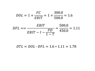 𝐷𝑂𝐿 = 1 +
𝐹𝐶
𝐸𝐵𝐼𝑇
= 1 +
300.0
500.0
= 1.6
𝐷𝐹𝐿 ==
𝐸𝐵𝐼𝑇
𝐸𝐵𝐼𝑇 − 𝐼 −
𝑃𝐷
1 − 𝑇
=
500.0
450.0
= 1.11
𝐷𝑇𝐿 = 𝐷𝑂𝐿 ∙ 𝐷𝐹𝐿 = 1.6 ∗ 1.11 = 1.78
 
