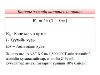 Банкны зээлийн капиталын өртөг
КЗ = 𝑖 ∗ 1 − 𝑡𝑎𝑥
КЗ - Капиталын өртөг
i - Хүүгийн хувь
tax – Татварын хувь
Жишээ нь: “ААА” ХК нь 1,500,000₮-ийн зээлийг 3
жилийн хугацаатайгаар, жилийн 24%-ийн
хүүтэйгээр авчээ. Татварын түвшин 10% байсан.
 