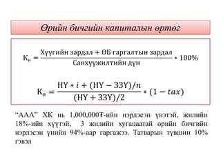 Кө =
Хүүгийн зардал + ӨБ гаргалтын зардал
Санхүүжилтийн дүн
∗ 100%
Кө =
НҮ ∗ 𝑖 + (НҮ − ЗЗҮ)/𝑛
(НҮ + ЗЗҮ)/2
∗ (1 − 𝑡𝑎𝑥)
Өрийн бичгийн капиталын өртөг
“ААА” ХК нь 1,000,000₮-ийн нэрлэсэн үнэтэй, жилийн
18%-ийн хүүтэй, 3 жилийн хугацаатай өрийн бичгийн
нэрлэсэн үнийн 94%-аар гаргажээ. Татварын түвшин 10%
гэвэл
 