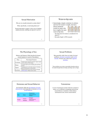 8
43
Sexual Motivation
Why are we sexually attracted to certain others?
What, specifically, is motivating about sex?
Sexual motivation is nature’s clever way of making
people procreate, enabling our species to survive.
Waist-to-hip ratio
•  Interestingly, despite variations in cultures
and eras for women’s weight, men have
always preferred
women as mates who
have roughly the same
waist-to-hip ratio.
–  The ideal ratio for women is considered to be
about 0.7
–  Devendra Singh’s (1993) research
44
45
The Physiology of Sex
Masters and Johnson (1966) describe the human
sexual response to consist of four phases:
Phase Physiological Response
Excitement
Genitals become engorged with blood. Vagina expands
secretes lubricant. Penis enlarges.
Plateau
Excitement peaks such as breathing, pulse and blood
pressure.
Orgasm
Contractions all over the body. Increase in breathing,
pulse & blood pressure. Sexual release.
Resolution
Engorged genital release blood. Male goes through
refractory phase. Women resolve slower.
46
Sexual Problems
Men generally suffer from two kinds of sexual
problems: premature ejaculation and erectile
disorder. Women may suffer from orgasmic
disorders.
These problems are not due to personality disorders and can
be treated through behavior therapy and drugs such as Viagra.
47
Hormones and Sexual Behavior
Sex hormones effect the development of sexual
characteristics and (especially in animals) activate
sexual behavior.
Male Testes
Testosterone
(Small amounts of
estrogen)
Female
Ovaries
Adrenals
Estrogen
(Small amounts of
testosterone)
48
Testosterone
Levels of testosterone remain relatively constant in
males, so it is difficult to manipulate and activate
sexual behavior. Castration, which reduces
testosterone levels, lowers sexual interest.
 