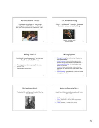 12
67
Sex and Human Values
“Promiscuous recreational sex poses certain
psychological, social, health, and moral problems
that must be faced realistically” (Baumrind, 1982).
AndreannaSeymore/GettyImages
68
The Need to Belong
“[Man] is a social animal,” (Aristotle). Separation
from others increases our need to belong.
“Cast Away,” Tom Hanks, suffers
from social starvation.
20thCenturyFox/Dreamworks/TheKobalCollection69
Aiding Survival
Social bonds boosted our ancestors’ survival rates.
These bonds led to the following:
  Protecting against predators, especially for the young.
  Procuring food.
  Reproducing the next offspring.
70
Belongingness
  Wanting to Belong: The need to belong influences our
thinking and emotions.
  Social Acceptance: A sense of belonging with others
increases our self-esteem. Social exclusion decreases it.
  Maintaining Relationships: We resist breaking social
bonds, even bad ones.
  Exclusion: Social exclusion leads to demoralization,
depression, and when reinclusion seems unlikely, nasty
behavior.
  Fortifying Health: People who tend to have close friends
are happier and healthier.
71
Motivation at Work
The healthy life, said Sigmund Freud, is filled by
love and work.
CulverPictures
72
Attitudes Towards Work
  Job: Necessary way to make money.
  Career: Opportunity to advance from one position to
another.
  Calling: Fulfilling a socially useful activity.
People have different attitudes toward work. Some
take it as a:
 