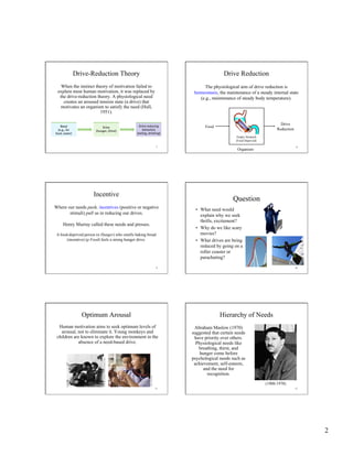 2
7
Drive-Reduction Theory
When the instinct theory of motivation failed to
explain most human motivation, it was replaced by
the drive-reduction theory. A physiological need
creates an aroused tension state (a drive) that
motivates an organism to satisfy the need (Hull,
1951).
8
Drive Reduction
Food
Drive
Reduction
Organism
The physiological aim of drive reduction is
homeostasis, the maintenance of a steady internal state
(e.g., maintenance of steady body temperature).
Stomach FullEmpty Stomach
(Food Deprived)
9
Incentive
Where our needs push, incentives (positive or negative
stimuli) pull us in reducing our drives.
Henry Murray called these needs and presses.
A food-deprived person (n Hunger) who smells baking bread
(incentive) (p Food) feels a strong hunger drive.
10
Question
•  What need would
explain why we seek
thrills, excitement?
•  Why do we like scary
movies?
•  What drives are being
reduced by going on a
roller coaster or
parachuting?
11
Optimum Arousal
Human motivation aims to seek optimum levels of
arousal, not to eliminate it. Young monkeys and
children are known to explore the environment in the
absence of a need-based drive.
HarlowPrimateLaboratory,UniversityofWisconsin
RandyFaris/Corbis
12
Hierarchy of Needs
Abraham Maslow (1970)
suggested that certain needs
have priority over others.
Physiological needs like
breathing, thirst, and
hunger come before
psychological needs such as
achievement, self-esteem,
and the need for
recognition.
(1908-1970)
 