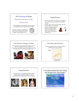 6
31
The Psychology of Hunger
Memory plays an important role in hunger.
When did I eat last?
Due to difficulties with retention, amnesia patients
eat frequently if given food (Rozin et al., 1998).
Schachter found that manipulating a
clock on the wall influenced reports
of hunger, and willingness to eat.
Social Factors
•  We eat when others eat whether we are hungry or
not; we tend not to like eating alone (especially
females)
•  Females eat less with a male than they eat with a
female. (Males are unaffected)
•  Current investigation here at
Purdue examining whether
fat rats will regulate their
intake when in the presence
of skinny rats. 32
33
Taste Preference: Biology or Culture?
Body chemistry and environmental factors influence not only
when we feel hunger but what we feel hungry for!
Fullness doesn’t necessarily mean you don’t want to eat anything
else. It often means, “I am tired of that particular taste.”
RichardOlsenius/BlackStar
VictorEnglebert
34
Hot Cultures like Hot Spices
Countries with hot climates use more bacteria-
inhibiting spices in meat dishes.
35
Eating Disorders
Anorexia Nervosa: A condition in which a normal-
weight person (usually an adolescent woman)
continuously loses weight but still feels overweight.
ReprintedbypermissionofTheNewEngland
JournalofMedicine,207,(Oct5,1932),613-617.
LisaO’Connor/Zuma/Corbis
36
Is the Relationship between Eating
and Weight Gain That Simple?
 