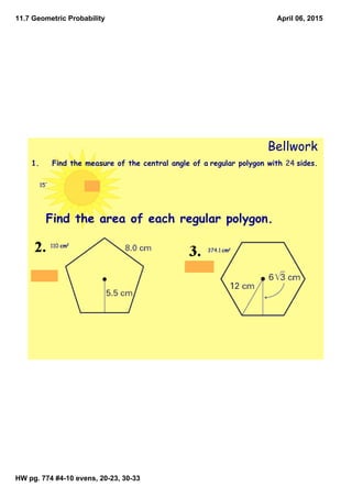 11.7 Geometric Probability
HW pg. 774 #4­10 evens, 20­23, 30­33
April 06, 2015
Bellwork
1. Find the measure of the central angle of a regular polygon with 24 sides.
15°
Find the area of each regular polygon.
110 cm2
374.1 cm2
 