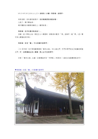 09:15~09:18（2014.11.22），這裡的 3 分鐘，秫香館、放眼亭。
來到這裡，首先看到庭院中，有好幾棵漂亮的銀杏樹。
入秋了，葉片轉金黃。
葉片飄落在有圖案的鋪石上，顯得詩意。
秫香館，名字有農村氣息喔！…
沒錯，這一帶的土地，曾是王心一建園時，當做家田農用，「秫」這個字，通「粟」，是一種
可供人類糧食的作物。
秫香館，昔是「樓」，可以登樓外望齊門。
2500 多年前，伍子胥規劃營建的「蘇州古城」，有八個大門，平門和齊門是北方城牆的兩個
大門。即，這棟樓過去是二層樓，爬上去可見到齊門。
目前，「蘇州古城」北邊，沿著護城河有「平齊路」（東西向），該是以地緣關係取名吧！
▼秫香館，昔是「樓」，可登樓外望齊門
 