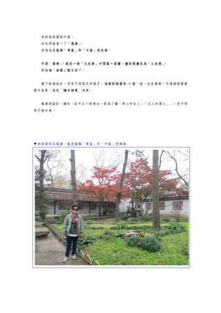 來到拙政園的中區。
首先得描素一下「復廊」。
因為這是區隔「東區」和「中區」的走廊。
所謂「復廊」，就是一條「大走廊」中間築一道牆，牆的兩邊各為「小走廊」。
然後嘛，牆體上鑿有窗戶。
窗戶經過設計，而有不同型式和格子，這裡的格窗有 24 扇，故，走在復廊，可透過格窗看
窗外風景，達到「隨步移景」效果。
復廊的設計，據知，其中之一的理由，是為了讓「男人和女人」、「主人和僕人」..，有不同
的行進步道。
▼我背面有瓦屋處，就是區隔「東區」和「中區」的復廊
 