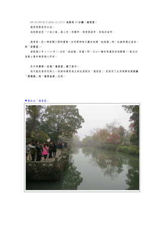 09:32~09:42（2014.11.22），這裡的 10 分鐘，遠香堂。
遠香堂對面有水池。
池的對面是「一池三島」島上有：待霜亭、雪香雲蔚亭、荷風四面亭。
遠香堂，是一棟面闊三間的建築，在明朝御使王獻臣初建「拙政園」時，此處原建之屋舍，
稱「若墅堂」。
清乾隆三年（1738 年），由於「拙政園」西邊（即，王心一擁有東邊的其他範圍），被瓜分
為葉士寬和蔣綮兩人所有。
其中的蔣綮，在現「遠香堂」建了房子。
他可能是愛荷花的人，把接待賓客為主的此屋取名「遠香堂」，是借用了北宋理學家周敦頤
「愛蓮說」的「遠香益清」之句。
▼要走去「遠香堂」
 