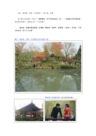 站在「遠香堂」門前，可欣賞到「一池三島」美景。
島上種了許多樹木，秋天了，樹葉變色，有不同深淺的紅、黃、..，好像樹木們在辦喜事，
這些樹木的影子，倒映在水中，十分好看！
「遠香堂」南邊的幾個景點（玲瓏館、聽雨軒、綉漪亭、嘉實館、小滄浪），導遊說，等隊
伍解散後，要自行去參觀。
▼在「遠香堂」門前，可欣賞到水池和對岸小島
▼有新人在園區拍照（郭文凱經理拍攝）
 