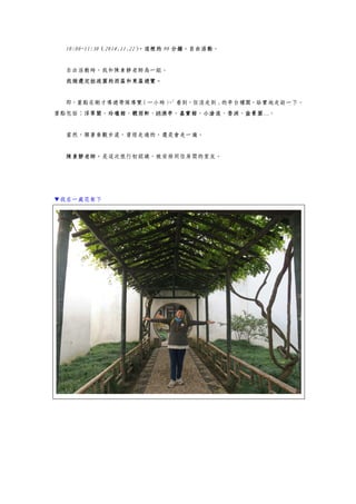 10:00~11:30（2014.11.22），這裡的 90 分鐘，自由活動。
自由活動時，我和陳素靜老師為一組。
我倆選定拙政園的西區和東區遊覽。
即，重點在剛才導遊帶隊導覽（一小時），「看到，但沒走到」的亭台樓閣，給實地走訪一下。
重點包括：浮翠閣、玲瓏館、聽雨軒、綉漪亭、嘉實館、小滄浪、香洲、盆景園…。
當然，順著參觀步道，曾經走過的，還是會走一遍。
陳素靜老師，是這次旅行初認識，被安排同住房間的室友。
▼我在一處花架下
 