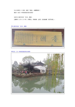 自由活動的 90 分鐘，來到「香洲」，感覺很好！
香洲，就是一棟模樣像船隻的建築。
這裡有文徵明寫的「香洲」題額。
文徵明（1470-1559 年），明朝人，與唐寅、沈周、仇英被稱「吳門四家」。
▼文徵明寫的「香洲」題額
▼香洲，是一棟模樣像船隻的建築
 