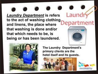 Laundry Department is refers
to the act of washing clothing
and linens, the place where
that washing is done and/or
that which needs to be, is
being or has been laundered.
The Laundry Department’s
primary clients are the
hotel itself and its guests.
Housekeeping
 