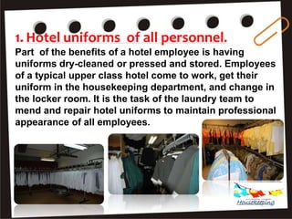1. Hotel uniforms of all personnel.
Part of the benefits of a hotel employee is having
uniforms dry-cleaned or pressed and stored. Employees
of a typical upper class hotel come to work, get their
uniform in the housekeeping department, and change in
the locker room. It is the task of the laundry team to
mend and repair hotel uniforms to maintain professional
appearance of all employees.
Housekeeping
 