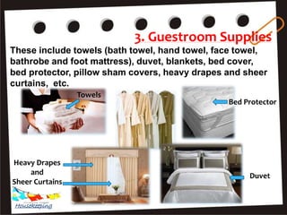 3. Guestroom Supplies
These include towels (bath towel, hand towel, face towel,
bathrobe and foot mattress), duvet, blankets, bed cover,
bed protector, pillow sham covers, heavy drapes and sheer
curtains, etc.
Towels
Heavy Drapes
and
Sheer Curtains
Duvet
Bed Protector
Housekeeping
 