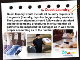 4. Guest Laundry
Guest laundry would include all laundry requests of
the guests (Laundry, dry cleaning/pressing services).
The Laundry attendant should follow safety standard
and hotel company procedures in ensuring that all
garments are inspected for damages as in well as the
proper accounting as to the number of pieces.
Housekeeping
 