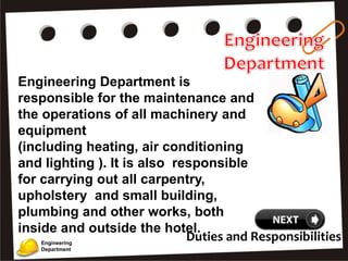 Engineering Department is
responsible for the maintenance and
the operations of all machinery and
equipment
(including heating, air conditioning
and lighting ). It is also responsible
for carrying out all carpentry,
upholstery and small building,
plumbing and other works, both
inside and outside the hotel.
Engineering
Department
Duties and Responsibilities
 