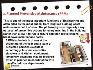 2. Planned Preventive Maintenance (PPM)
This is one of the most important functions of Engineering and
often cited as the most critical from longtime building asset
maintenance point of view. The philosophy is to regularly carry
out a set of preventive actions for every machine in the building
rather than allow it to run to failure and then tackle expensive
breakdown maintenance costs.
Engineering
Department
A PMM schedule is drawn at the
beginning of the year and a team of
dedicated persons execute it
accordingly. In some cases like
elevators and kitchen equipment,
temporary downtime may be required
which is planned in coordination with
the affected user departments.
 