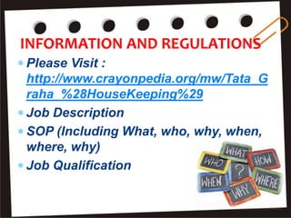 INFORMATION AND REGULATIONS
 Please Visit :
http://www.crayonpedia.org/mw/Tata_G
raha_%28HouseKeeping%29
 Job Description
 SOP (Including What, who, why, when,
where, why)
 Job Qualification
 