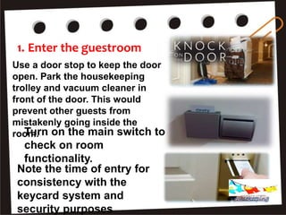 1. Enter the guestroom
Use a door stop to keep the door
open. Park the housekeeping
trolley and vacuum cleaner in
front of the door. This would
prevent other guests from
mistakenly going inside the
room.Turn on the main switch to
check on room
functionality.
Note the time of entry for
consistency with the
keycard system and
security purposes
Housekeeping
 