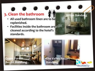 3. Clean the bathroom
• All used bathroom linen are to be
replenished.
• Facilities inside the bathroom are
cleaned according to the hotel’s
standards.
Hilton Bandung
The Valley Resort
Bandung
Green Forest
Resort Bandung
Housekeeping
 